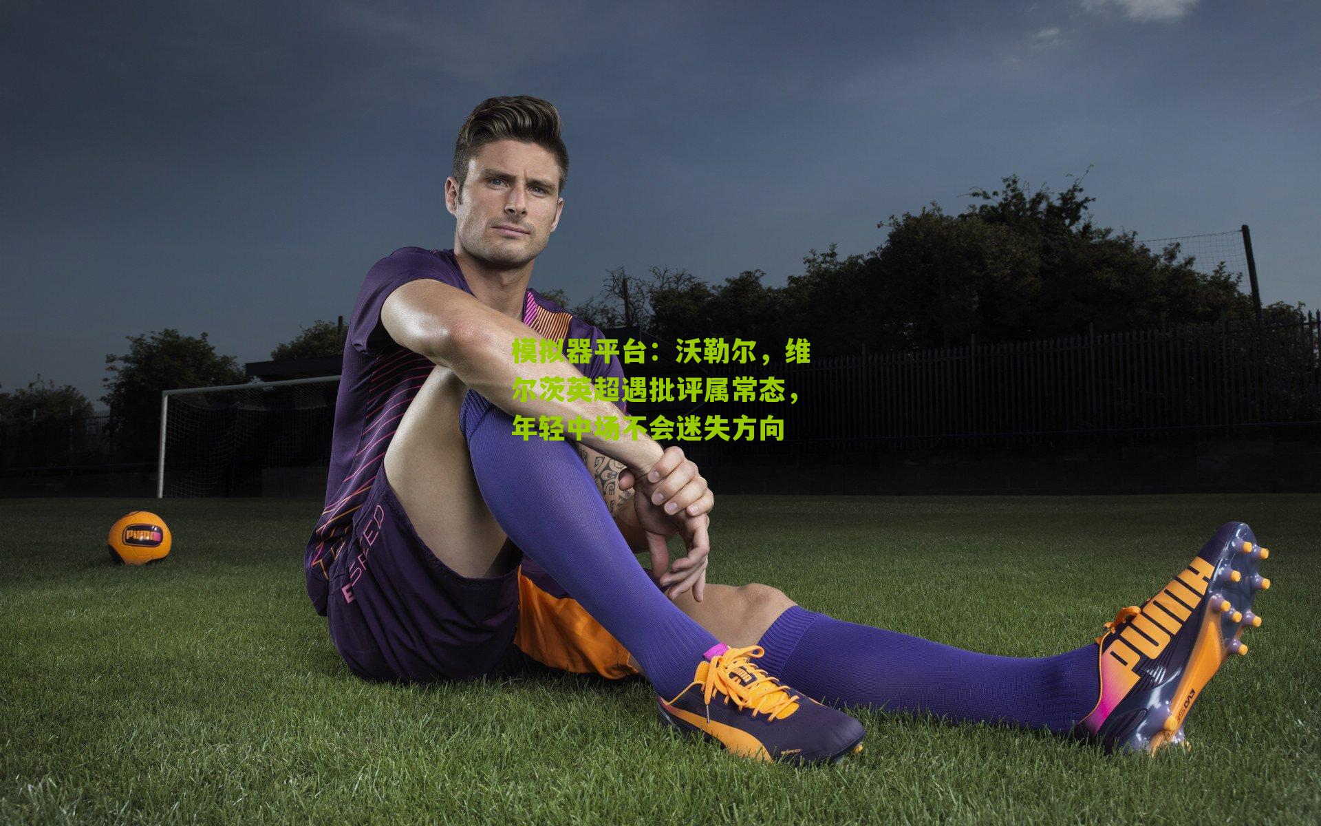 模拟器平台：沃勒尔，维尔茨英超遇批评属常态，年轻中场不会迷失方向