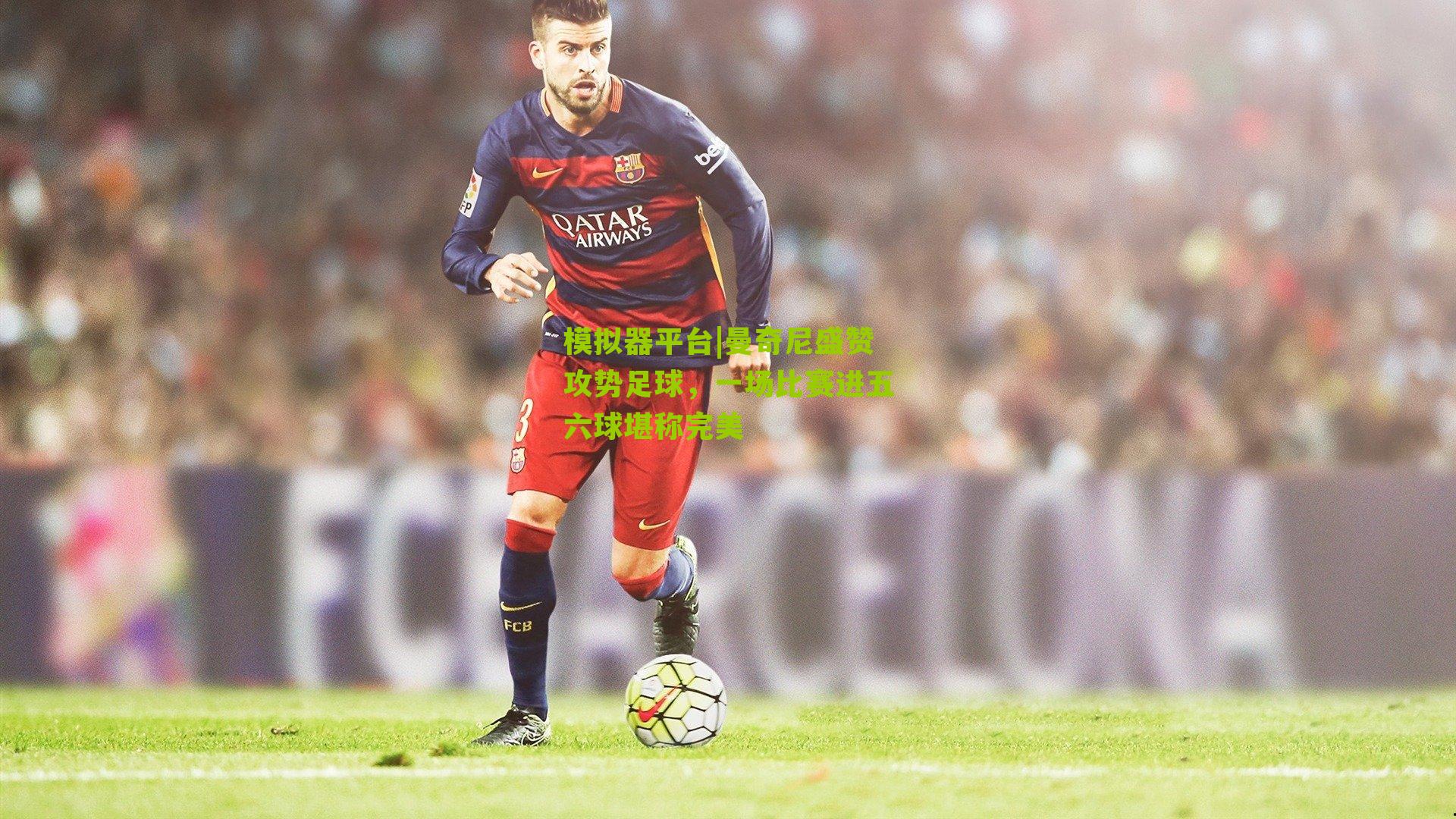 曼奇尼盛赞攻势足球，一场比赛进五六球堪称完美